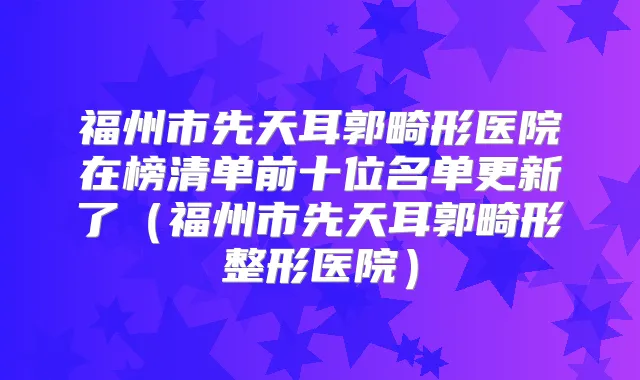 福州市先天耳郭畸形医院在榜清单前十位名单更新了(福州市先天耳郭畸形整形医院)