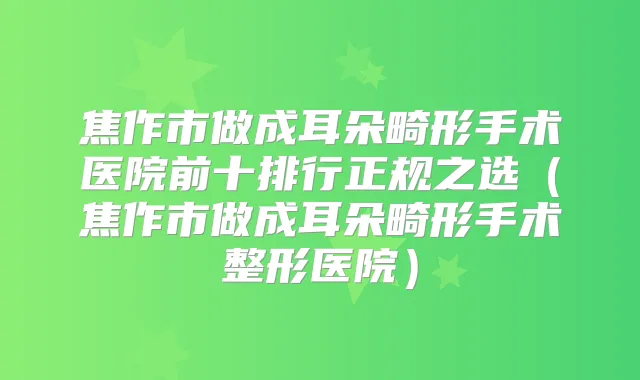 焦作市做成耳朵畸形手术医院前十排行正规之选(焦作市做成耳朵畸形手术整形医院)