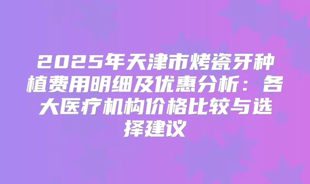 2025年天津市烤瓷牙种植费用明细及优惠分析：各大医疗机构价格比较与选择建议