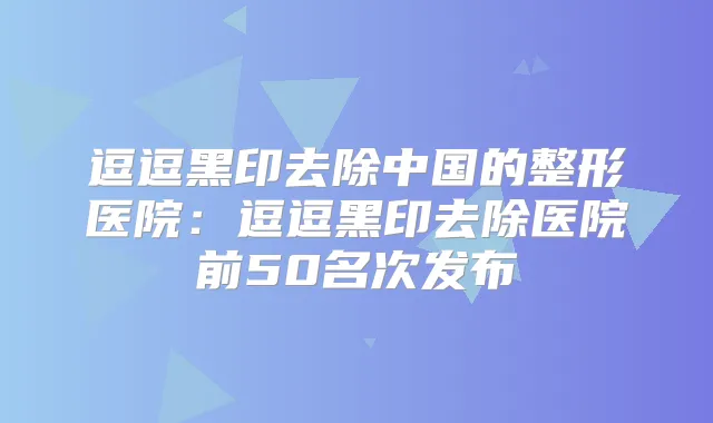 逗逗黑印去除中国的整形医院:逗逗黑印去除医院前50名次发布