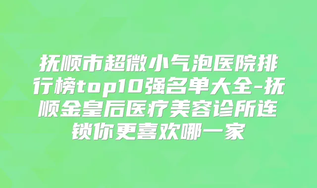 抚顺市超微小气泡医院排行榜top10强名单大全-抚顺金皇后医疗美容诊所连锁你更喜欢哪一家