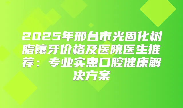 2025年邢台市光固化树脂镶牙价格及医院医生推荐:专业实惠口腔健康解决方案