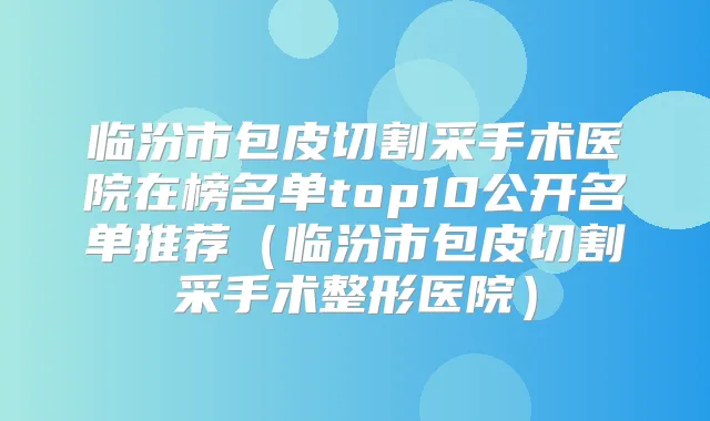 临汾市包皮切割采手术医院在榜名单top10公开名单推荐（临汾市包皮切割采手术整形医院）