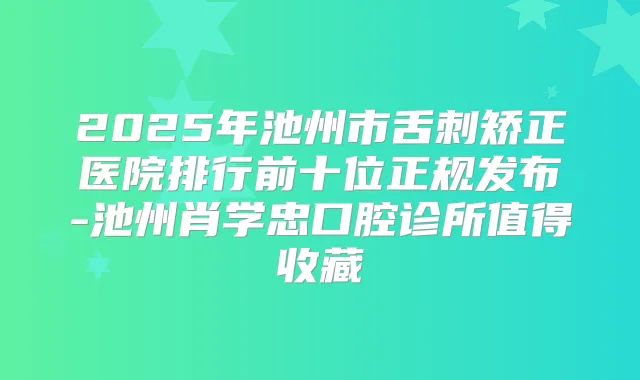 2025年池州市舌刺矫正医院排行前十位正规发布-池州肖学忠口腔诊所值得收藏