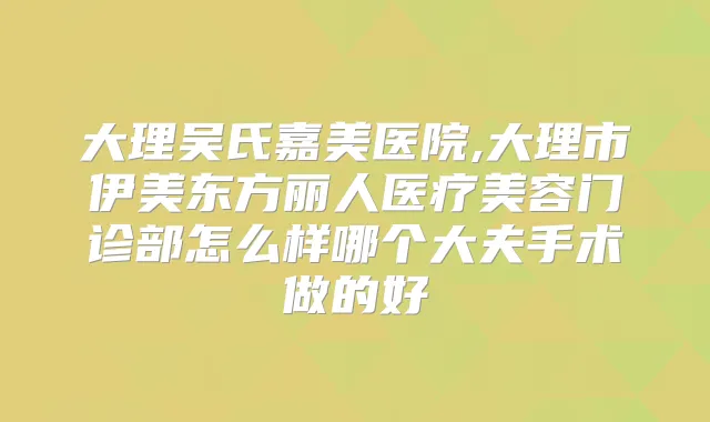 大理吴氏嘉美医院,大理市伊美东方丽人医疗美容门诊部怎么样哪个大夫手术做的好