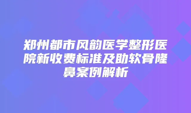 郑州都市风韵医学整形医院新收费标准及助软骨隆鼻案例解析