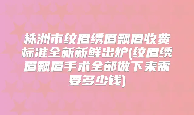 株洲市纹眉绣眉飘眉收费标准全新新鲜出炉(纹眉绣眉飘眉手术全部做下来需要多少钱)