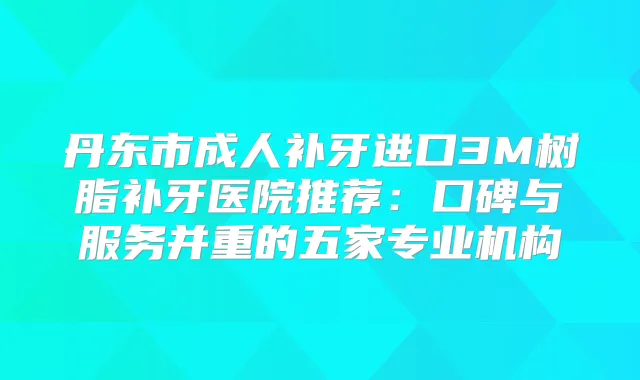 丹东市成人补牙进口3M树脂补牙医院推荐:口碑与服务并重的五家专业机构