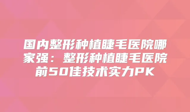 国内整形种植睫毛医院哪家强：整形种植睫毛医院前50佳技术实力PK