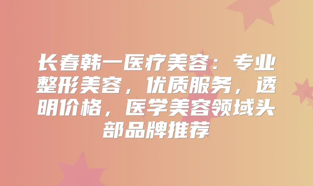 长春韩一医疗美容：专业整形美容，优质服务，透明价格，医学美容领域头部品牌推荐