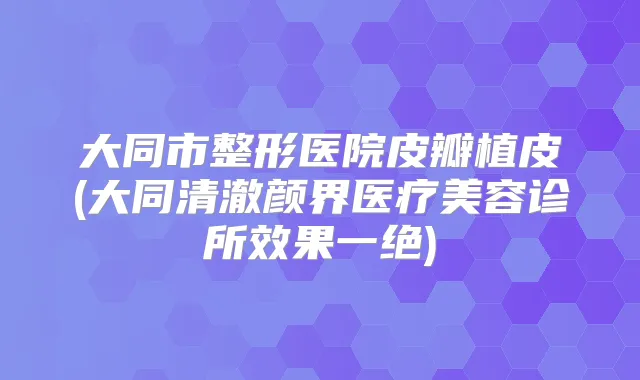 大同市整形医院皮瓣植皮(大同清澈颜界医疗美容诊所效果一绝)