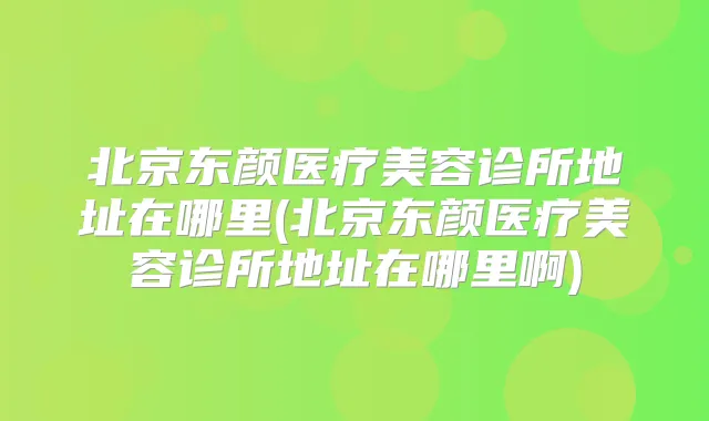 北京东颜医疗美容诊所地址在哪里(北京东颜医疗美容诊所地址在哪里啊)
