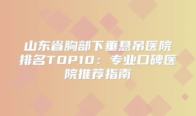 山东省胸部下垂悬吊医院排名TOP10:专业口碑医院推荐指南
