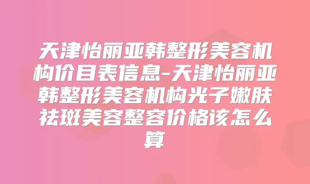 天津怡丽亚韩整形美容机构价目表信息-天津怡丽亚韩整形美容机构光子嫩肤祛斑美容整容价格该怎么算