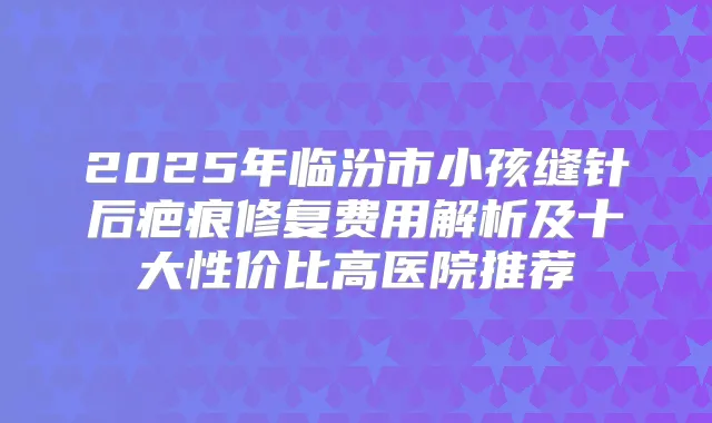 2025年临汾市小孩缝针后疤痕修复费用解析及十大性价比高医院推荐