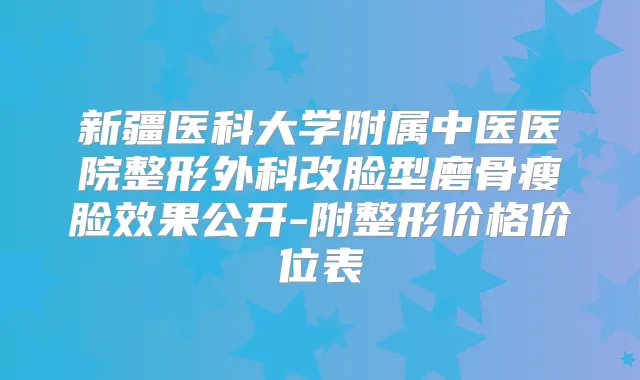 新疆医科大学附属中医医院整形外科改脸型磨骨瘦脸效果公开-附整形价格价位表