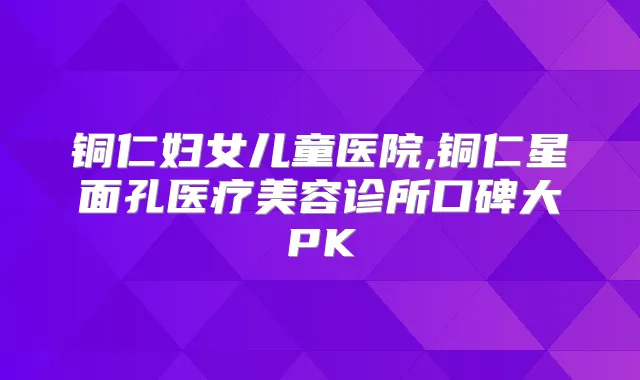铜仁妇女儿童医院,铜仁星面孔医疗美容诊所口碑大PK