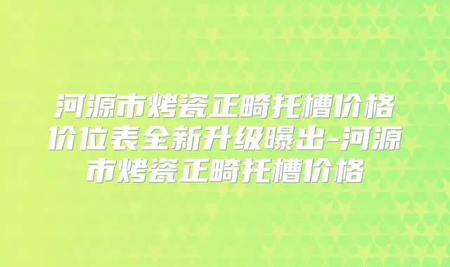 河源市烤瓷正畸托槽价格价位表全新升级曝出-河源市烤瓷正畸托槽价格