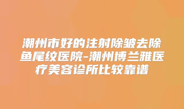 潮州市好的注射除皱去除鱼尾纹医院-潮州博兰雅医疗美容诊所比较靠谱