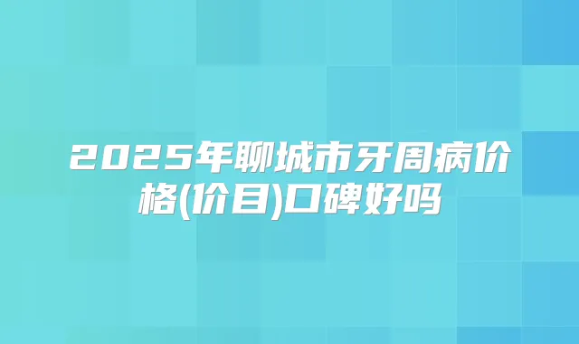 2025年聊城市牙周病价格(价目)口碑好吗