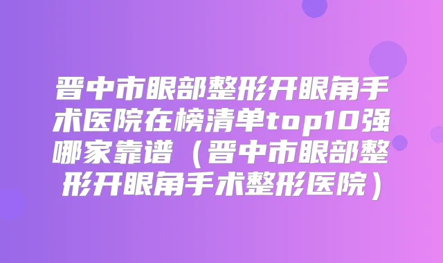 晋中市眼部整形开眼角手术医院在榜清单top10强哪家靠谱（晋中市眼部整形开眼角手术整形医院）