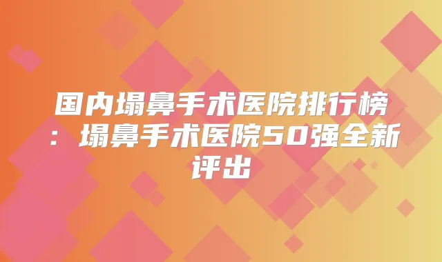 国内塌鼻手术医院排行榜：塌鼻手术医院50强全新评出