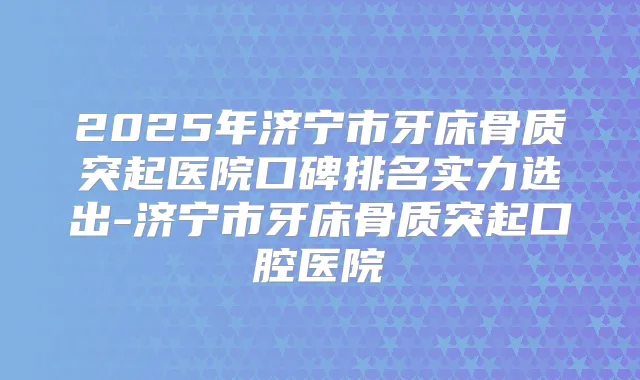 2025年济宁市牙床骨质突起医院口碑排名实力选出-济宁市牙床骨质突起口腔医院