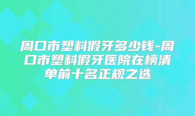 周口市塑料假牙多少钱-周口市塑料假牙医院在榜清单前十名正规之选
