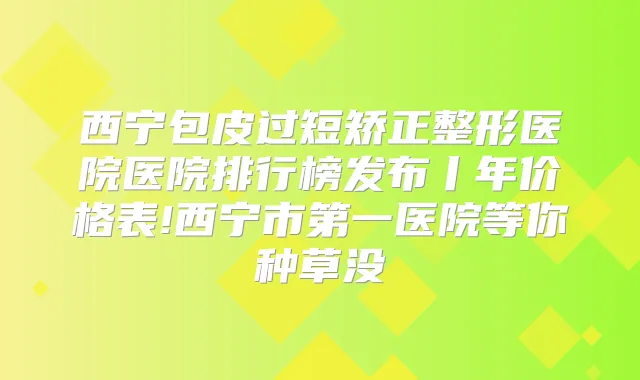 西宁包皮过短矫正整形医院医院排行榜发布丨年价格表!西宁市第一医院等你种草没