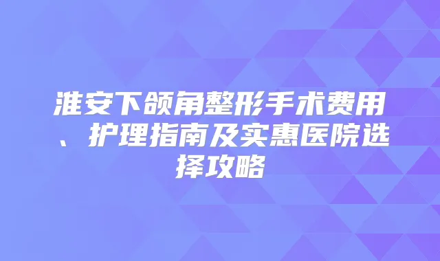 淮安下颌角整形手术费用、护理指南及实惠医院选择攻略