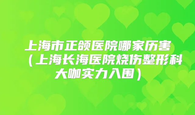 上海市正颌医院哪家历害(上海长海医院烧伤整形科大咖实力入围)