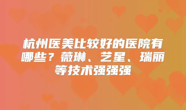 杭州医美比较好的医院有哪些?薇琳、艺星、瑞丽等技术强强强