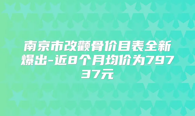 南京市改颧骨价目表全新爆出-近8个月均价为79737元