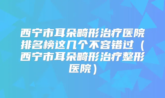 西宁市耳朵畸形医院排名榜这几个不容错过(西宁市耳朵畸形整形医院)