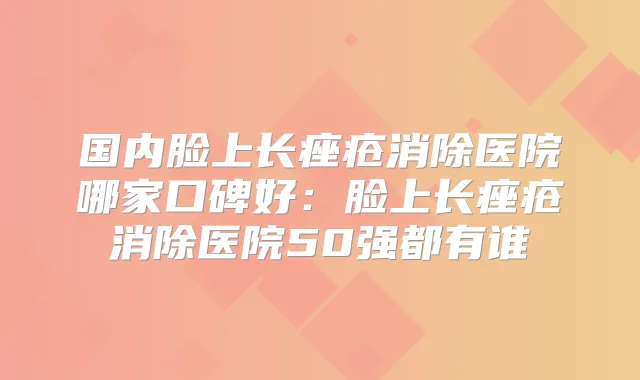 国内脸上长痤疮消除医院哪家口碑好：脸上长痤疮消除医院50强都有谁