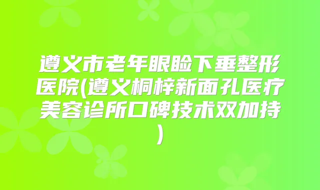遵义市老年眼睑下垂整形医院(遵义桐梓新面孔医疗美容诊所口碑技术双加持)