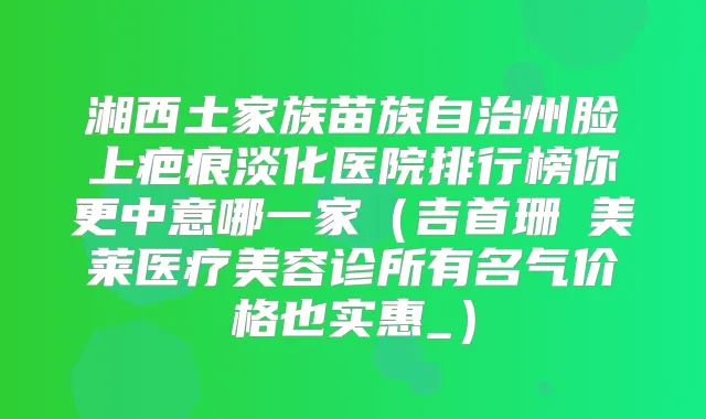 湘西土家族苗族自治州脸上疤痕淡化医院排行榜你更中意哪一家（吉首珊洢美莱医疗美容诊所有名气价格也实惠_）