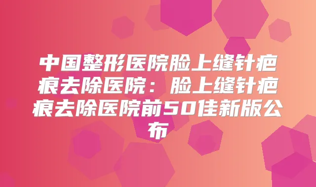 中国整形医院脸上缝针疤痕去除医院：脸上缝针疤痕去除医院前50佳新版公布