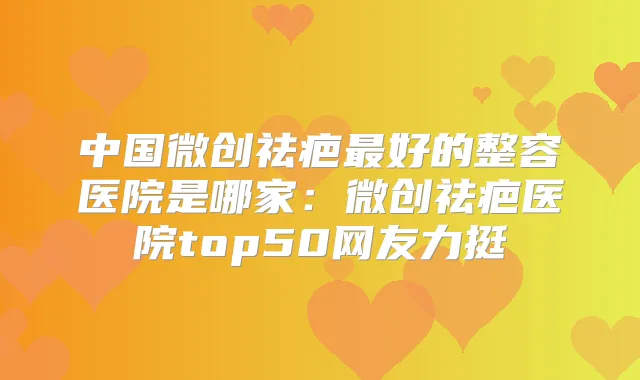 中国微创祛疤好的整容医院是哪家：微创祛疤医院top50网友力挺