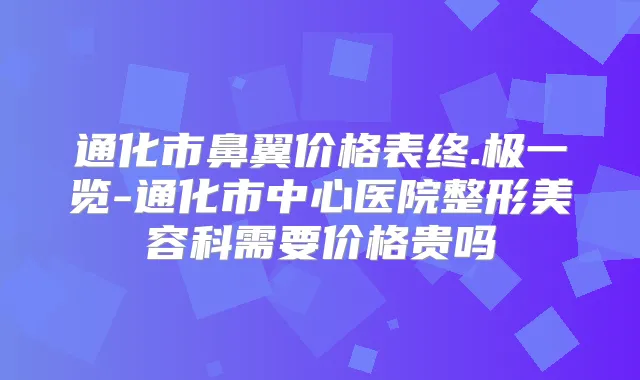 通化市鼻翼价格表终.极一览-通化市中心医院整形美容科需要价格贵吗