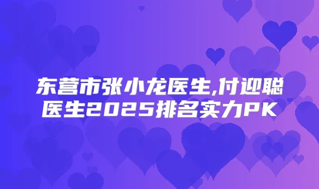 东营市张小龙医生,付迎聪医生2025排名实力PK