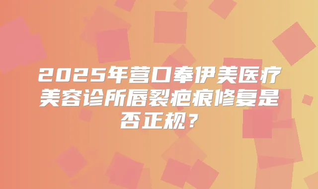 2025年营口奉伊美医疗美容诊所唇裂疤痕修复是否正规?
