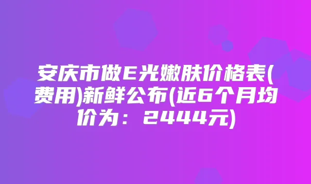 安庆市做E光嫩肤价格表(费用)新鲜公布(近6个月均价为:2444元)