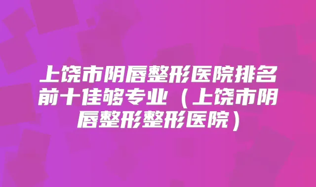 上饶市阴唇整形医院排名前十佳够专业（上饶市阴唇整形整形医院）