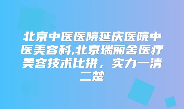 北京中医医院延庆医院中医美容科,北京瑞丽舍医疗美容技术比拼,实力一清二楚