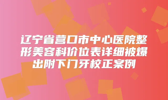 辽宁省营口市中心医院整形美容科价位表详细被爆出附下门牙校正案例