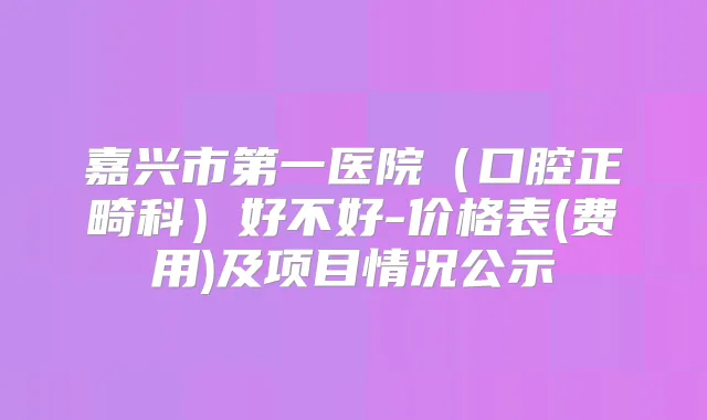 嘉兴市第一医院（口腔正畸科）好不好-价格表(费用)及项目情况公示