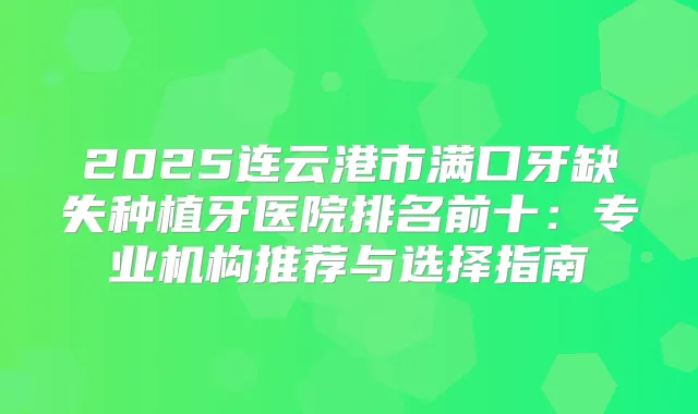 2025连云港市满口牙缺失种植牙医院排名前十：专业机构推荐与选择指南