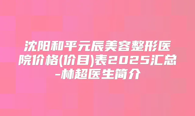 沈阳和平元辰美容整形医院价格(价目)表2025汇总-林超医生简介