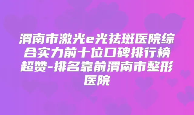 渭南市激光e光祛斑医院综合实力前十位口碑排行榜超赞-排名靠前渭南市整形医院